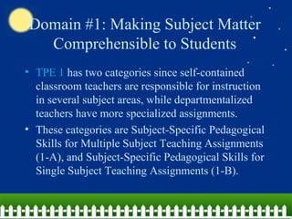 Domain #1: Making Subject Matter Comprehensible to Students TPE 1  has two categories since self-contained classroom teachers are responsible for instruction in several subject areas, while departmentalized teachers have more specialized assignments. These categories are Subject-Specific Pedagogical Skills for Multiple Subject Teaching Assignments (1-A), and Subject-Specific Pedagogical Skills for Single Subject Teaching Assignments (1-B). 