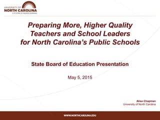 Preparing More, Higher Quality
Teachers and School Leaders
for North Carolina’s Public Schools
State Board of Education Presentation
May 5, 2015
Alisa Chapman
University of North Carolina
 