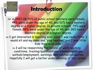 Introductionin 2007-08 76% of public school teachers were female, 44% were under the age of 40, and 52% had a masters degree or a higher degree. In private schools, 74% were female, 39% were under the age of 40, and 38% had a masters degree or a higher degree.