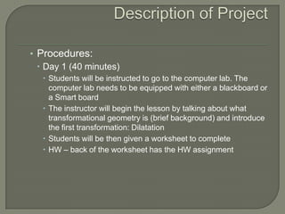 Description of Project Procedures: Day 1 (40 minutes) Students will be instructed to go to the computer lab. The computer lab needs to be equipped with either a blackboard or a Smart board The instructor will begin the lesson by talking about what transformational geometry is (brief background) and introduce the first transformation: Dilatation Students will be then given a worksheet to complete HW – back of the worksheet has the HW assignment 