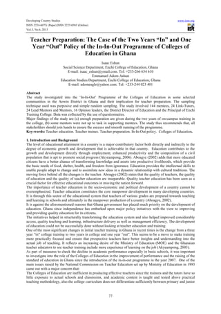 Developing Country Studies www.iiste.org
ISSN 2224-607X (Paper) ISSN 2225-0565 (Online)
Vol.3, No.6, 2013
77
Teacher Preparation: The Case of the Two Years “In” and One
Year “Out” Policy of the In-In-Out Programme of Colleges of
Education in Ghana
Isaac Eshun
Social Science Department, Enchi College of Education, Ghana
E-mail: isaac_eshun@ymail.com. Tel: +233-266 634 610
Emmanuel Adom Ashun
Education Studies Department, Enchi College of Education, Ghana
E-mail: adomeagle@yahoo.com. Tel: +233-244 023 401
Abstract
The study investigated into the ‘In-In-Out’ Programme of the Colleges of Education in some selected
communities in the Aowin District in Ghana and their implication for teacher preparation. The sampling
technique used was purposive and simple random sampling. The study involved 144 mentees, 24 Link-Tutors,
24 Lead Mentors and Mentors, 16 Opinion leaders, the District Director of Education and the Principal of Enchi
Training College. Data was collected by the use of questionnaires.
Major findings of the study are (a) enough preparation are given during the two years of on-campus training in
the college, (b) some mentors were not up to task in supporting mentees. The study thus recommends that, all
stakeholders should join hands to ensure the success and smooth running of the programme.
Key-words: Teacher education. Teacher trainee. Teacher preparation. In-In-Out policy. Colleges of Education.
1. Introduction and Background
The level of educational attainment in a country is a major contributory factor both directly and indirectly to the
degree of economic growth and development that is achievable in that country. Education contributes to the
growth and development directly through employment, enhanced productivity and the composition of a civil
population that is apt to promote social progress (Akyeampong, 2006). Aboagye (2002) adds that more educated
citizens have a better chance of transforming knowledge and assets into productive livelihoods, which provide
the basic needs of food, shelter, health, and freedom from ignorance. Education provides the intellectual skills to
enable people adapt to change and to assimilate new ideas in a dynamic relationship with cultural traditions. The
moving force behind all the changes is the teacher. Aboagye (2002) states that the quality of teachers, the quality
of education and the quality of teacher education are inseparable. Quality teacher education has been seen as a
crucial factor for effective educational outcomes in moving the nation forward.
The importance of teacher education in the socio-economic and political development of a country cannot be
overemphasized. Teacher education constitutes the core manpower development in many developing countries.
It is through this sector of the educational system that teachers of various grades are prepared towards teaching
and learning in schools and ultimately in the manpower production of a country (Aboagye, 2002).
It is against the aforementioned reasons that Ghana government has placed much priority on the development of
education. Ghana since independence has embarked upon major policy initiatives with the view to improving
and providing quality education for its citizens.
The initiatives helped in structurally transforming the education system and also helped improved considerably
access, quality teaching and learning, infrastructure delivery as well as management efficiency. The development
of education could not be successfully done without looking at teacher education and training.
One of the most significant changes in initial teacher training in Ghana in recent times is the change from a three
year “in” college training to two years in college and one year “out”. This seems to be a move to make training
more practically focused and ensure that prospective teachers have better insights and understanding into the
actual job of teaching. It reflects an increasing desire of the Ministry of Education (MOE) and the Ghanaian
teacher educators to see teacher training include more experience of learning on the job (Akyeampong, 2003).
As part of measures to check the decline in academic performance especially in basic schools, it was important
to investigate into the role of the Colleges of Education in the improvement of performance and the raising of the
standard of education in Ghana since the introduction of the in-in-out programme in the year 2007. One of the
main issues raised by the National Commission on Teacher Education set up by Ministry of Education in 1993
came out with a major concern that:
The Colleges of Education are inefficient in producing effective teachers since the trainees and the tutors have so
little exposure to actual schools and classrooms, and academic content is taught and tested above practical
teaching methodology, also the college curriculum does not differentiate sufficiently between primary and junior
 