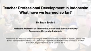 Teacher Professional Development in Indonesia:
What have we learned so far?
Dr. Iwan Syahril
Assistant Professor of Teacher Education and Education Policy  
Sampoerna University, Indonesia
Presented at the Workshop EFForTS (Ecological and Socioeconomic Functions of Tropical Lowland Rain
Forest Transformation System): Land Use Change-Research and Its Potential for Indonesian Teacher
Education, Bogor, Indonesia, 15-16 October, 2018
!1
 