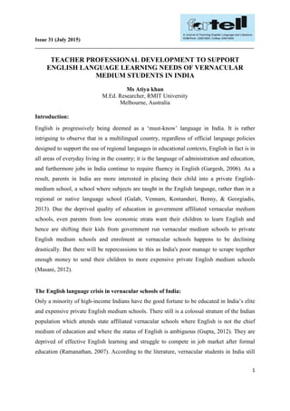 Issue 31 (July 2015)
__________________________________________________________________________________
1
TEACHER PROFESSIONAL DEVELOPMENT TO SUPPORT
ENGLISH LANGUAGE LEARNING NEEDS OF VERNACULAR
MEDIUM STUDENTS IN INDIA
Ms Atiya khan
M.Ed. Researcher, RMIT University
Melbourne, Australia
Introduction:
English is progressively being deemed as a ‘must-know’ language in India. It is rather
intriguing to observe that in a multilingual country, regardless of official language policies
designed to support the use of regional languages in educational contexts, English in fact is in
all areas of everyday living in the country; it is the language of administration and education,
and furthermore jobs in India continue to require fluency in English (Gargesh, 2006). As a
result, parents in India are more interested in placing their child into a private English-
medium school, a school where subjects are taught in the English language, rather than in a
regional or native language school (Galab, Vennam, Komanduri, Benny, & Georgiadis,
2013). Due the deprived quality of education in government affiliated vernacular medium
schools, even parents from low economic strata want their children to learn English and
hence are shifting their kids from government run vernacular medium schools to private
English medium schools and enrolment at vernacular schools happens to be declining
drastically. But there will be repercussions to this as India's poor manage to scrape together
enough money to send their children to more expensive private English medium schools
(Masani, 2012).
The English language crisis in vernacular schools of India:
Only a minority of high-income Indians have the good fortune to be educated in India’s elite
and expensive private English medium schools. There still is a colossal stratum of the Indian
population which attends state affiliated vernacular schools where English is not the chief
medium of education and where the status of English is ambiguous (Gupta, 2012). They are
deprived of effective English learning and struggle to compete in job market after formal
education (Ramanathan, 2007). According to the literature, vernacular students in India still
 