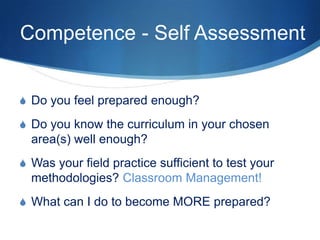 Competence - Self Assessment
S Do you feel prepared enough?
S Do you know the curriculum in your chosen
area(s) well enough?
S Was your field practice sufficient to test your
methodologies? Classroom Management!
S What can I do to become MORE prepared?
 