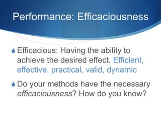 Performance: Efficaciousness
S Efficacious: Having the ability to
achieve the desired effect. Efficient,
effective, practical, valid, dynamic
S Do your methods have the necessary
efficaciousness? How do you know?
 