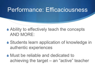 Performance: Efficaciousness
S Ability to effectively teach the concepts
AND MORE:
S Students learn application of knowledge in
authentic experiences
S Must be reliable and dedicated to
achieving the target – an “active” teacher
 
