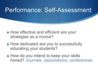 Performance: Self-Assessment
S How effective and efficient are your
strategies as a novice?
S How dedicated are you to successfully
educating your students?
S How do you intend to keep your skills
honed? Journals, associations, conferences
 