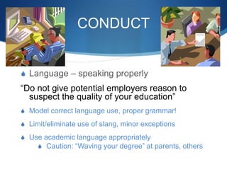 CONDUCT
S Language – speaking properly
“Do not give potential employers reason to
suspect the quality of your education”
S Model correct language use, proper grammar!
S Limit/eliminate use of slang, minor exceptions
S Use academic language appropriately
S Caution: “Waving your degree” at parents, others
 