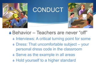 CONDUCT
S Behavior – Teachers are never “off”
S Interviews: A critical turning point for some
S Dress: That uncomfortable subject – your
personal dress code in the classroom
S Serve as the example in all areas
S Hold yourself to a higher standard
 