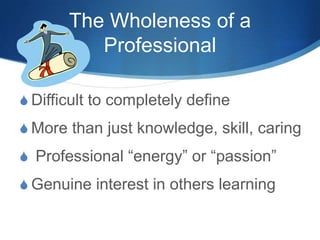 The Wholeness of a
Professional
S Difficult to completely define
S More than just knowledge, skill, caring
S Professional “energy” or “passion”
S Genuine interest in others learning
 