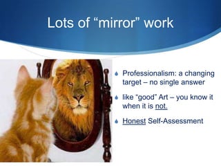Lots of “mirror” work
S Professionalism: a changing
target – no single answer
S like “good” Art – you know it
when it is not.
S Honest Self-Assessment
 