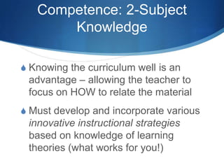 Competence: 2-Subject
Knowledge
S Knowing the curriculum well is an
advantage – allowing the teacher to
focus on HOW to relate the material
S Must develop and incorporate various
innovative instructional strategies
based on knowledge of learning
theories (what works for you!)
 