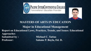 MASTERS OF ARTS IN EDUCATION
Major in Educational Management
Report on Educational Laws, Practices, Trends, and Issues: Educational
Approaches
Submitted by : Michael C. Tattao
Professor: Salome P. Bayla, Ed. D.
 