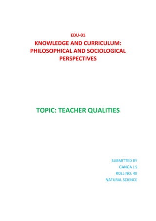 EDU-01
KNOWLEDGE AND CURRICULUM:
PHILOSOPHICAL AND SOCIOLOGICAL
PERSPECTIVES
TOPIC: TEACHER QUALITIES
SUBMITTED BY
GANGA J.S
ROLL NO: 40
NATURAL SCIENCE
 