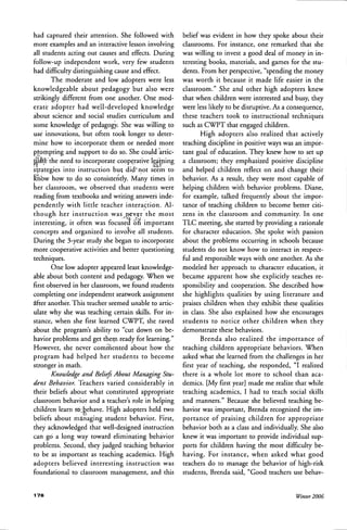 had captured their attention. She followed with
more examples and an interactive lesson involving
all students acting out causes and effects. During
follow-up independent work, very few students
had difficulty distinguishing cause and effect.
The moderate and low adopters were less
knowledgeable about pedagogy but also were
strikingly different from one another. One mod-
erate adopter had well-developed knowledge
about science and social studies curriculum and
some knowledge of pedagogy. She was willing to
use innovations, but often took longer to deter-
mine how to incorporate them or needed more
pirornpting and support to do so. She could artic-
tilatE the need to incorporate cooperative leai^ning
strategies into instruction but did'riot seem to
Kiibw how to do so consistently. Many times in
her classroom, we observed that students were
reading from textbooks and writing answers inde-
pendently with little teacher intera(;tion. Al-
though her instruction was .never the most
interesting, it often was focused bfl important
concepts and organized to involve all students.
During the 3-year study she began to incorporate
more cooperative activities and better questioning
techniques.
One low adopter appeared least knowledge-
able about both content and pedagogy. When we
first observed in her classroom, we found students
completing one independent seatwork assignment
dfter another. This teacher seemed unable to artic-
ulate why she was teaching certain skills. For in-
stance, when she first learned CWPT, she raved
about the program's ability to "cut down on be-
havior problems and get theni ready for learning."
However, she never commented about how the
program had helped her students to become
stronger in math.
Knowledge and Beliefi Ahout Managing Stu-
dent Behavior. Teachers varied considerably in
their beliefs about what constituted appropriate
classroom behavior and a teacher's role in helping
children learn to;behave. High adopters held two
beliefs about mstnaging student behavior. First,
they acknowledged that well-designed instruction
can go a long way toward eliminating behavior
problems. Second, they judged teaching behavior
to be as important as teaching academics. High
adopters believed interesting iiistruction was
foundational to classroom management, and this
belief was evident in how they spoke about their
classrooms. For instance, one remarked that she
was willing to invest a good deal of money in in-
teresting books, materials, and games for the stu-
dents. From her perspective, "spending the money
was worth it because it made life easier in the
classroom." She and other high adopters knew
that when children were interested and busy, they
were less likely to be disruptive. As a consequence,
these teachers took to instructional techniques
such as CWPT that engaged children.
High adopters also realized that actively
teaching discipline in positive ways was an impor-
tant goal of education. They knew how to set up
a classroom; they emphasized positive discipline
and helped children reflect on and change their
behavior. As a result, they were most capable of
helping children with behavior problems. Diane,
for example, talked frequently about the impor-
tance of teaching children to become better citi-
zens in the classroom and comrhunity. In one
TLC meeting, she started by providing a rationale
for character edtication. She spoke with passion
about the problems occurring in schools because
students do not know how to interact in respect-
ful and responsible ways with one another. As she
modeled her approach to character education, it
became apparent how she explicitly teaches re-
sponsibility and cooperation. She described how
she highlights qualities by using literature and
praises children when they exhibit these qualities
in class. She also explained how she encourages
students to notice other children when they
demonstrate these behaviors.
Brenda also realized the importance of
teaching children appropriate behaviors. When
asked what she learned from the challenges in her
first year of teaching, she responded, "I realized
there is a whole lot more to school than aca-
demics. [My first year] made me realize that while
teaching academics, I had to teach social skills
and manners." Because she believed teaching be-
havior was important, Brenda recognized the im-
portance of praising children for appropriate
behavior both as a class and individually. She also
knew it was important to provide individual sup-
ports for children having the most difficulty be-
having. For instance, when asked what good
teachers do to manage the behavior of high-risk
students, Brenda said, "Good teachers use behav-
1 7 8 Winter 2006
 