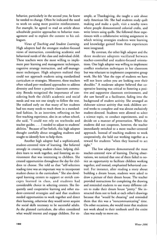 behavior, particularly in the second year, he knew
he needed to change. Often he indicated the need
to work on using more positive reinforcement.
For example, he agreed to read an article about
schoolwide positive approaches to behavior man-
agement and to explain the content to his col-
leagues.
Views of Teaching and Student Learning.
High adopters had the strongest student-focused
views of instruction, considering academic and
behavioral needs ofthe class and individual child.
These teachers were the most willing to imple-
ment peer learning and management techniques,
cognitive strategy instruction, and self-manage-
ment techniques. High adopters realized they
could not approach students using standardized
curriculum or strategies. Moreover, these teachers
often valued peer-mediated approaches to address
diversity and foster a positive classroom commu-
nity. Brenda recognized the importance of con-
sidering both the child's academic and social
needs and was not one simply to follow the text.
She realized early on that many of her students
had too many needs to teach them in a standard-
ized fashion. In an interview, reflecting on her
first teaching experience, also in an urban school,
she said, "I could not rely on textbooks and
teacher guides. . . . I needed to adjust to students'
abilities." Because of her beliefs, this high adopter
thought carefully about struggling students and
sought to identify how to help them.
Another high adopter had a sophisticated,
student-centered view of learning. She believed
strongly in creating student choice, helping chil-
dren learn to work together, and fostering an en-
vironment that was interesting to children. She
created opportunities throughout the day for chil-
dren to choose. She told us that "self-selection
reading time was an important way to incorporate
student choice in the curriculum." She also devel-
oped learning centers to support or enrich con-
cepts learned in class, and students had
considerable choice in selecting centers. She fre-
quently used cooperative learning and other stu-
dent-centered strategies and said that students
needed opportunities to work together and direct
their learning, otherwise they would never acquire
the social skills necessary to be successful adults.
As she planned curriculum, she often considered
what would interest and engage children. For ex-
ample, at Thanksgiving, she taught a unit about
early American life. She had students study quilt
making and make a quilt, visit a nearby town
where people demonstrated colonial crafts, and
write letters using quills. She followed these expe-
riences with a collaborative writing assignment in
which writing strategies students were learning
and knowledge gained from these experiences
were integrated.
By contrast, the other high adopter and the
three moderate adopters vacillated between
teacher-controlled and student-focused orienta-
tions. One high adopter was willing to implement
conflict resolution techniques in her classroom
but was reluctant to implement cooperative group
work. She felt "that the type of students we have
will not learn unless you are looking over their
shoulder." A moderate adopter believed that co-
operative learning was critical to fostering a posi-
tive and supportive classtoom environment, and
she saw herself as a facilitator, fading into the
background of student activity. She arranged an
elaborate science activity that took children sev-
eral weeks to complete and was almost exclusively
student-directed. Students were allowed to select
a science topic, to conduct experiments, and to
decide on a manner of presentation. When the
students did not cooperate, however, the teacher
immediately switched to a more teacher-centered
approach. Instead of teaching students to work
cooperatively, she held out working together as a
reward for students "when they learned to act
right."
The low adopters demonstrated the most
teacher-centered view of learning. During obser-
vations, we noticed that one of them failed to no-
tice an opportunity to facilitate children working
together, and instead, emphasized behavioral con-
trot. For instance, after reading a story about
building a dream house, students were asked to
draw a picture of their dream house. The teacher
provided instructions for completing the drawing
and reminded students to use many different col-
ors to make their dream house "pretty." She in-
structed them not to look at each other's drawings
because that "would be cheating" and reminded
them that this was a "noncommunicating" time.
On other occasions, she would insist that students
not work ahead in their textbook until the entire
class was ready to move on.
18O Winter 2006
 