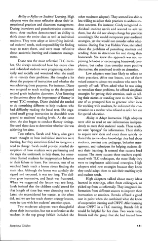 Ability to Reflect on Students' Learning. High
adopters were the most reflective about their in-
structional practices and classroom management.
During interviews and postobservation conversa-
tions, these teachers demonstrated an ability to
think about the entire class as well as individual
students. They were adept at identifying individ-
ual students' needs, took responsibility for finding
ways to meet them, and were most reflective
about academic learning and classroom manage-
ment.
Diane was the most reflective TLC mem-
ber. She always considered how her entire class
and individual students were progressing academ-
ically and socially and wondered what she could
do to remedy their problems. She thought a lot
about the purpose of instruction and whether she
was achieving those purposes. For instance, Diane
was assigned to teach reading to the designated
second grade inclusion classroom. After listening
to discussions about the importance of fluency in
several TLC meetings, Diane decided she needed
to do something different to help students who
had difficulty reading the basal text. She orga-
nized small group instruction in decodable texts
geared to students' reading levels. At the same
time, she also began to conduct fluency timings.
She used these data to determine whether she was
achieving her aims.
Two others, Sarah and Mary, also gave
much thought to how individual students were
learning, but they sometimes failed to recognize a
need to change. Sarah could provide detailed de-
scriptions of how students were performing and
the steps she undertook to help them, but some-
times blamed students for inappropriate behavior
or their failure to learn. For instance, one of us
watched Sarah teach a lesson ahout finding the
main idea. Although the lesson was carefully de-
signed and executed, it was too long. The chil-
dren grew inattentive, and Sarah was frustrated.
When we suggested the lesson was too long,
Sarah insisted that the children could attend for
that length of time but were choosing not to.
Later, she reconsidered her stance, as she often
did, and we saw her teach shorter strategy lessons,
more in tune with her students' attention spans.
Two moderate adopters were thoughtful
about their instruction, but not as reflective as the
teachers in the top group (which included the
other moderate adopter). They seemed less able or
less willing to adjust their practices to address stu-
dent concerns. For instance, Cindy recognized in-
dividual student needs and wanted to address
them, but she did not always change her practices
accordingly. She would incorporate peer-mediated
strategies, yet she would not consider other adap-
tations. During Year 3 at Hidden View, she talked
about the problems of punishing students and
sending them to detention for not doing their
homework. She knew this approach was not im-
proving behavior or encouraging homework com-
pletion, but rather than consider more positive
alternatives, she continued to rely on detention.
Low adopters were least likely to reflect on
their practices. After one lesson, one of them
voiced concerns about two students who were fre-
quently off task. When asked what he was doing
to remediate these problems, he offered simplistic
strategies for getting their attention, such as call-
ing their names or standing next to them. When
one of us prompted him to generate other ideas
for working with students, he redirected the con-
versation to a mother who refused to refer her son
for special education.
Ability to Adapt Instruction. High adopters
were able to read or use information indepen-
dently to meet their students' needs. These teach-
ers were "sponges" for information. Their ability
to acquire new ideas and enact them quickly re-
flected the tremendous knowledge they had about
students, content area pedagogy, behavior man-
agement, and techniques for helping students di-
rect their learning. It seemed that success bred
success: The more success these teachers experi-
enced with TLC techniques, the more likely they
were to implement additional strategies. High
adopters tried new strategies because they knew
they could adapt them to suit their teaching style
and student needs.
High adopters talked about many ideas
learned in meetings, often from colleagues, or
picked up from us informally. They integrated in-
formation from different sources to improve their
instruction or routines. Brenda offered a good
case in point when she combined what she knew
of cooperative learning and CWPT. After learning
ahout CWPT in a TLC meeting, Brenda felt it
would he helpful for her class. Two weeks later,
Brenda told the group that she had learned how
Exceptional Children 181
 