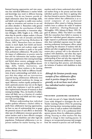 fessional learning opportunities and raise aware-
ness that individual differences in teacher beliefs
and knowledge may result in different learning
outcomes. They do not, however, provide in-
depth information about how knowledge, skills,
and beliefs work together to enable some teachers
to adapt an innovation and continue its use and
yet others abandon it. Researchers make general
statements about the contributions of beliefs,
knowledge, and personality to innovation adop-
tion (Klingner, 2004; Vaughn et al., 1998), and
when they do provide a deeper analysis, it focuses
primarily on the role of attitudes and beliefs
about teaching and learning (Richardson &
Placier, 2001). Researchers have not demon-
strated, in much depth, how beliefs and knowl-
edge about content and students might work
together to allow teachers to profit or not profit
from professional collaboration. We predict that
the impact of collaboration on practice varies by
how well the information that teachers acquire
from peers complements their existing knowledge
and beliefs about content, pedagogy, and stu-
dents. Teachers are sure to bring different knowl-
edge, skills, beliefs, motivations, and
understandings about students to the learning
process. Because they build on different founda-
tions of prior understandings and beliefs, we ex-
pect that they adapt and use interventions
acquired during collaboration differently even
when organizational conditions for change are
equal. Moreover, teachers equally predisposed to-
ward a particular practice may vary on the degree
to which they implement it and the quality of
their implementation because of variances in their
existing knowledge. Thus, the benefits of collabo-
ration will likely vary as a function of a teacher's
existing knowledge and beliefs and their congru-
ence with new knowledge.
Without understanding how individual
teacher qualities infiuence a teacher's ability to
profit from collaborative learning opportunities,
we have no way of understanding how to gauge
the potential success of such efforts or determine
what type of collaborative structures general edu-
cation teachers need to learn effective strategies
for students with disabilities and other high-risk
populations. Professional collaboration is an im-
portant medium for teacher learning, but re-
searchers need to better understand what individ-
ual teachers bring to the process and how those
individual qualities assist them in applying what
they have learned to practice. Many special educa-
tion scholars believe that collaboration is an es-
sential component of any professional
development effort aimed at helping classroom
teachers learn to address the needs of students
with disabilities (Darling-Hammond &
McLaughlin, 1995; Johnson & Bauer, 1992; Pu-
gach & Johnson, 2002). This belief is so widely
held that researchers have failed to examine in
depth how individual general education teachers
might respond to professional collaboration and
what these individual responses mean for imple-
menting professional development efforts aimed
at improving the education of students with dis-
abilities and other struggling learners. General ed-
ucators play a primary role in the education of
students with disabilities, and often they report
feeling unprepared to undertake this role. Deeper
understanding of how and why they respond dif-
ferentially to professional collaboration is impera-
tive to improving their practice, and ultimately,
the inclusion of students with disabilities in their
classroom.
Although the literatureprovides many
examples of how collaborative efforts
result in positive changesfor teachers
generally, we do not know much ahout
how individual teachers respond to
collaboration.
T E A C H E R L E A R N I N G C O H O R T S
This study was part of a larger, federally funded,
3-year study designed to investigate the use of
Teacher Learning Cohorts (TLC) for promoting
teacher learning about instructing students strug-
gling to learn as well as students with disabilities.
We designed the TLC to be a professional devel-
opment process driven by collaborative problem-
solving, focusing on what teachers felt they
needed to change in their teaching practice. In
doing so, we incorporated processes and strategies
from the research-to-practice and staff develop-
Exceptional Children 1 7 1
 