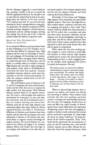 that his colleagues suggested to reward behavior
(e.g., putting a marble in the jar to reward the
class for appropriate behavior), but decided to do
so only when he realized that he had to do some-
thing about the behavior in his class, and the
TLC reading materials he encountered kept
stressing the need to manage behavior using posi-
tive approaches. He refused to implement CWPT,
morning meetings (designed to build classroom
community), and any reading strategies, asserting
that reading "was not his cup of tea" or that his
students lacked the skills for cooperative work.
QUALITIES THAT DIFEERENTIATE
LEVELS OE ADOPTION
As we examined diflFerences among teachers based
on their willingness to use TLC strategies, we no-
ticed that they differed in important ways. High
adopters had the most (a) knowledge of curricu-
lum and pedagogy, (b) knowledge and student-
friendly beliefs about managing student behavior,
(c) student-focused views of instruction, and (d)
ability to carefully reflect on students' learning.
High adopters also were able to adapt strategies to
meet students' needs, which in all likelihood de-
rived from the other four qualities. Teachers
considered moderate adopters varied more dra-
matically on the five instructional qualities. Fi-
nally, low adopters ranked lowest on the five
instructional qualities.
We used Pathwise scores on Domains A, B,
C, and D to triangulate data from informal obser-
vations and the other data sources to separate the
eight teachers into three groups. These Pathwise
domains assessed ability to (a) organize instruc-
tion, (b) create a well-managed and supportive
environment for instruction, (c) carry out cohe-
sive instruction, and (d) be professional and re-
flect on student learning and instruction.
Pathwise scores for the three high adopters were
consistently higher than other teachers in all four
measured domains (see Table 1). Furthermore,
differences in Pathwise scores between these three
teachers and the other five participants were most
substantial in Domain A, the domain that mea-
sured ability to organize content knowledge for
student learning. The second Pathwise tier con-
sisted of two teachers we judged to be moderate
adopters (Marty and Cindy) who were high on
one category and moderate on the other four in-
structional qualities. One moderate adopter (Lois)
and the two low adopters (Martha and Carl)
made up the bottom Pathwise tier.
Knowledge of Curriculum and Pedagogy.
High adopters were consistently the most knowl-
edgeable teachers. They knew that high-risk stu-
dents needed explicit, systematic instruction that
was engaging and geared to their needs. These
teachers could see quickly how ideas presented in
the TLC fit within their curriculum and what
they knew about instruction. Moderate and low
adopters were less knowledgeable, took longer to
grasp ideas, and did not always implement them
well. Some of these teachers needed to have ideas
explained in detail and would discard ideas they
did not appear to comprehend.
When asked why they were teaching spe-
cific strategies or content and how to teach high-
risk students in urban schools, high adopters
provided precise answers that demonstrated their
understanding of how to teach struggling learn-
ers. For example, Sarah emphasized the need to
be explicit and systematic. She said.
The teacher must be very aware of the children's
understanding [of content] and present things
more systematicalty. The students need things
broken down. The teachers need to be willing
to make adjustments, take longer, try new
things. . . . You have to be tuned in to what is
going on with the children. Sometimes you have
to restructure your activities based on the stu-
dents' needs.
When we observed high adopters, their in-
struction was explicit, and content was relevant
and interesting to children. These teachers could
articulate why they were teaching a particular
concept or strategy and could develop instruction
that was clear and engaging. Sarah's lesson on
cause and effect was a good example. In describ-
ing her lesson, Sarah talked about the importance
of beginning a lesson with clear and engaging ex-
amples so students would understand the concept
and be motivated to participate. So, Sarah began
the lesson by saying "underwear." As Sarah pre-
dicted, all the students responded, "Yuck." Thus,
Sarah had the opportunity she was hoping for, to
point out that her statement was a cause and the
students' response was an effect. Because the stu-
dents also found this example humorous, Sarah
Exceptional Children
 