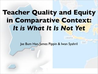 Teacher Quality and Equity
 in Comparative Context:
   It is What It Is Not Yet

     Jae Bum Han, James Pippin & Iwan Syahril
 