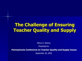 The Challenge of Ensuring
 Teacher Quality and Supply

                       Nancy A. Doorey
                         Presented to:
Pennsylvania Conference on Teacher Quality and Supply Issues
                      September 26, 2002
 