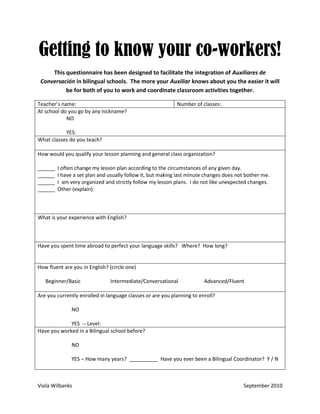 Getting to know your co-workers!
     This questionnaire has been designed to facilitate the integration of Auxiliares de
 Conversación in bilingual schools. The more your Auxiliar knows about you the easier it will
          be for both of you to work and coordinate classroom activities together.

Teacher’s name:                                             Number of classes:
At school do you go by any nickname?
            NO

           YES:
What classes do you teach?

How would you qualify your lesson planning and general class organization?

______   I often change my lesson plan according to the circumstances of any given day.
______   I have a set plan and usually follow it, but making last minute changes does not bother me.
______   I am very organized and strictly follow my lesson plans. I do not like unexpected changes.
______   Other (explain):



What is your experience with English?



Have you spent time abroad to perfect your language skills? Where? How long?


How fluent are you in English? (circle one)

   Beginner/Basic              Intermediate/Conversational              Advanced/Fluent

Are you currently enrolled in language classes or are you planning to enroll?

               NO

             YES -- Level:
Have you worked in a Bilingual school before?

               NO

               YES – How many years? __________ Have you ever been a Bilingual Coordinator? Y / N



Viola Wilbanks                                                                          September 2010
 