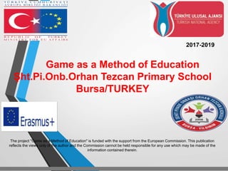 Game as a Method of Education
Şht.Pi.Onb.Orhan Tezcan Primary School
Bursa/TURKEY
2017-2019
The project "Game as a Method of Education" is funded with the support from the European Commission. This publication
reflects the views only of the author and the Commission cannot be held responsible for any use which may be made of the
information contained therein.
 