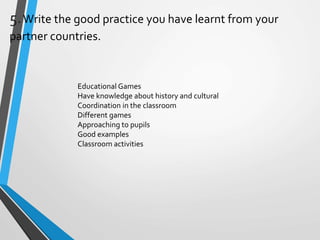5.Write the good practice you have learnt from your
partner countries.
Educational Games
Have knowledge about history and cultural
Coordination in the classroom
Different games
Approaching to pupils
Good examples
Classroom activities
 