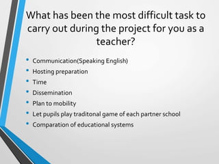 What has been the most difficult task to
carry out during the project for you as a
teacher?
• Communication(Speaking English)
• Hosting preparation
• Time
• Dissemination
• Plan to mobility
• Let pupils play traditonal game of each partner school
• Comparation of educational systems
 