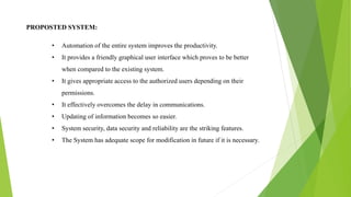 PROPOSTED SYSTEM:
• Automation of the entire system improves the productivity.
• It provides a friendly graphical user interface which proves to be better
when compared to the existing system.
• It gives appropriate access to the authorized users depending on their
permissions.
• It effectively overcomes the delay in communications.
• Updating of information becomes so easier.
• System security, data security and reliability are the striking features.
• The System has adequate scope for modification in future if it is necessary.
 