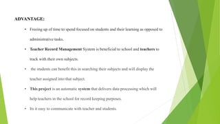 ADVANTAGE:
• Freeing up of time to spend focused on students and their learning as opposed to
administrative tasks.
• Teacher Record Management System is beneficial to school and teachers to
track with their own subjects.
• the students can benefit this in searching their subjects and will display the
teacher assigned into that subject.
• This project is an automatic system that delivers data processing which will
help teachers in the school for record keeping purposes.
• Its it easy to communicate with teacher and students.
 