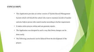 CONCLUSION:
• This Application provides an online version of Teacher Record Management
System which will benefit the school who want to maintain records of teacher
and also help to person who search teacher according to his/her requirement.
• It makes entire process online and can generate reports.
• The Application was designed in such a way that future changes can be
done easily.
• The following conclusions can be deduced from the development of the
project.
 