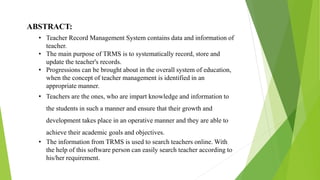 ABSTRACT:
• Teacher Record Management System contains data and information of
teacher.
• The main purpose of TRMS is to systematically record, store and
update the teacher's records.
• Progressions can be brought about in the overall system of education,
when the concept of teacher management is identified in an
appropriate manner.
• Teachers are the ones, who are impart knowledge and information to
the students in such a manner and ensure that their growth and
development takes place in an operative manner and they are able to
achieve their academic goals and objectives.
• The information from TRMS is used to search teachers online. With
the help of this software person can easily search teacher according to
his/her requirement.
 