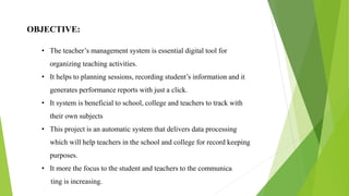 OBJECTIVE:
• The teacher’s management system is essential digital tool for
organizing teaching activities.
• It helps to planning sessions, recording student’s information and it
generates performance reports with just a click.
• It system is beneficial to school, college and teachers to track with
their own subjects
• This project is an automatic system that delivers data processing
which will help teachers in the school and college for record keeping
purposes.
• It more the focus to the student and teachers to the communica
ting is increasing.
 