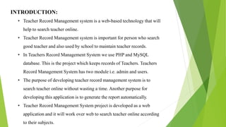 INTRODUCTION:
• Teacher Record Management system is a web-based technology that will
help to search teacher online.
• Teacher Record Management system is important for person who search
good teacher and also used by school to maintain teacher records.
• In Teachers Record Management System we use PHP and MySQL
database. This is the project which keeps records of Teachers. Teachers
Record Management System has two module i.e. admin and users.
• The purpose of developing teacher record management system is to
search teacher online without wasting a time. Another purpose for
developing this application is to generate the report automatically.
• Teacher Record Management System project is developed as a web
application and it will work over web to search teacher online according
to their subjects.
 