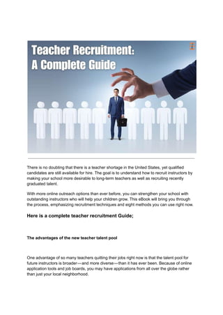 There is no doubting that there is a teacher shortage in the United States, yet qualified
candidates are still available for hire. The goal is to understand how to recruit instructors by
making your school more desirable to long-term teachers as well as recruiting recently
graduated talent.
With more online outreach options than ever before, you can strengthen your school with
outstanding instructors who will help your children grow. This eBook will bring you through
the process, emphasizing recruitment techniques and eight methods you can use right now.
Here is a complete teacher recruitment Guide;
The advantages of the new teacher talent pool
One advantage of so many teachers quitting their jobs right now is that the talent pool for
future instructors is broader—and more diverse—than it has ever been. Because of online
application tools and job boards, you may have applications from all over the globe rather
than just your local neighborhood.
 