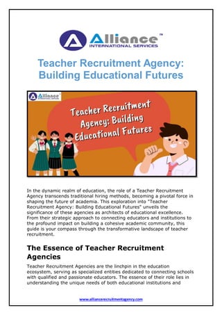 www.alliancerecruitmentagency.com
Teacher Recruitment Agency:
Building Educational Futures
In the dynamic realm of education, the role of a Teacher Recruitment
Agency transcends traditional hiring methods, becoming a pivotal force in
shaping the future of academia. This exploration into "Teacher
Recruitment Agency: Building Educational Futures" unveils the
significance of these agencies as architects of educational excellence.
From their strategic approach to connecting educators and institutions to
the profound impact on building a cohesive academic community, this
guide is your compass through the transformative landscape of teacher
recruitment.
The Essence of Teacher Recruitment
Agencies
Teacher Recruitment Agencies are the linchpin in the education
ecosystem, serving as specialized entities dedicated to connecting schools
with qualified and passionate educators. The essence of their role lies in
understanding the unique needs of both educational institutions and
 