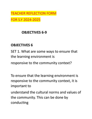 TEACHER REFLECTION FORM
FOR S.Y 2024-2025
OBJECTIVES 6-9
OBJECTIVES 6
SET 1. What are some ways to ensure that
the learning environment is
responsive to the community context?
To ensure that the learning environment is
responsive to the community context, it is
important to
understand the cultural norms and values of
the community. This can be done by
conducting
 