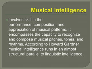 Musical intelligenceInvolves skill in the performance, composition, and appreciation of musical patterns. It encompasses the capacity to recognize and compose musical pitches, tones, and rhythms. According to Howard Gardner musical intelligence runs in an almost structural parallel to linguistic intelligence.