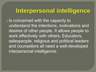 Interpersonal intelligenceIs concerned with the capacity to understand the intentions, motivations and desires of other people. It allows people to work effectively with others. Educators, salespeople, religious and political leaders and counsellors all need a well-developed interpersonal intelligence.