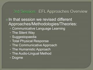 3rd Session:  EFL ApproachesOverviewIn that session we revised different Approaches/Methodologies/Theories:Communicative Language LearningThe Silent WaySuggestopaediaTotal Physical ResponseThe Communicative ApproachThe Humanistic ApproachThe Audio-Lingual MethodDogme
