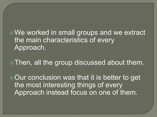 We worked in small groups and we extract the main characteristics of every Approach.  Then, all the group discussed about them.Our conclusion was that it is better to get the most interesting things of every Approach instead focus on one of them. 