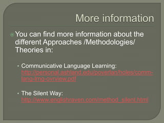 More informationYou can find more information about the different Approaches /Methodologies/ Theories in: CommunicativeLanguageLearning: http://personal.ashland.edu/poverlan/holes/comm-lang-lrng-ovrview.pdfTheSilentWay: http://www.englishraven.com/method_silent.html