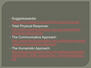 Suggestopaedia: http://lcce.valahia.ro/volum/59.mdumitrana.pdfTotal Physical Response: http://www.teachingenglish.org.uk/content/total-physical-response-tprTheCommunicativeApproach: http://www.teachingenglish.org.uk/think/knowledge-wiki/communicative-approachTheHumanisticApproach: http://www.psychlotron.org.uk/newResources/approaches/AS_AQB_approaches_HumanisticBasics.pdf