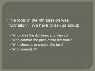 The topic in the 4th session was "Dictation".  We have to ask us about:Who gives the dictation, and who to?Who controls the pace of the dictation?Who chooses or creates the text?Who corrects it?