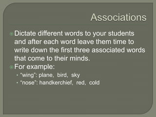 AssociationsDictate different words to your students and after each word leave them time to write down the first three associated words that come to their minds. For example:“wing”: plane,  bird,  sky“nose”: handkerchief,  red,  cold 