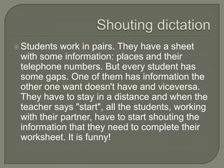 ShoutingdictationStudents work in pairs. They have a sheet with some information: places and their telephone numbers. But every student has some gaps. One of them has information the other one want doesn't have and viceversa. They have to stay in a distance and when the teacher says "start", all the students, working with their partner, have to start shouting the information that they need to complete their worksheet. It is funny! 