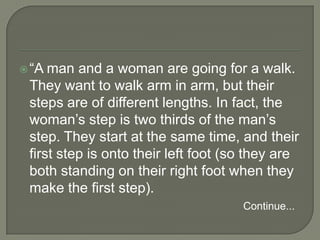 “A man and a woman are going for a walk. They want to walk arm in arm, but their steps are of different lengths. In fact, the woman’s step is two thirds of the man’s step. They start at the same time, and their first step is onto their left foot (so they are both standing on their right foot when they make the first step). Continue...