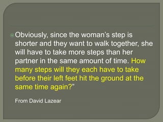 Obviously, since the woman’s step is shorter and they want to walk together, she will have to take more steps than her partner in the same amount of time. How many steps will they each have to take before their left feet hit the ground at the same time again?”	From David Lazear