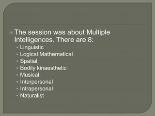 The session was about Multiple Intelligences. There are 8:LinguisticLogical MathematicalSpatialBodily kinaestheticMusicalInterpersonalIntrapersonalNaturalist